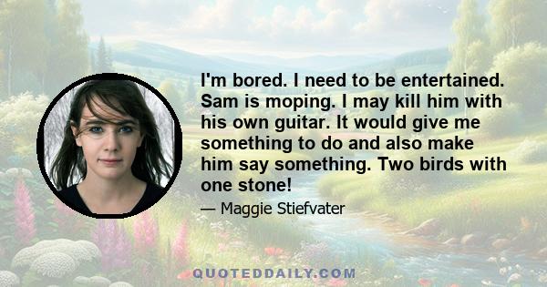 I'm bored. I need to be entertained. Sam is moping. I may kill him with his own guitar. It would give me something to do and also make him say something. Two birds with one stone!