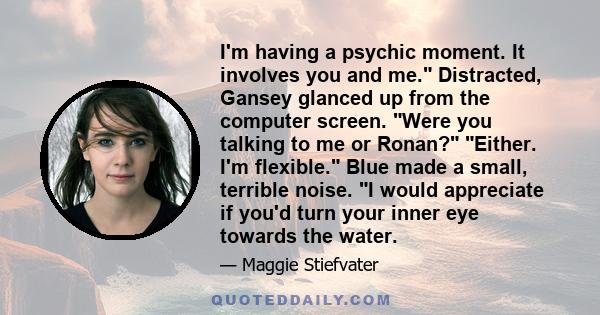 I'm having a psychic moment. It involves you and me. Distracted, Gansey glanced up from the computer screen. Were you talking to me or Ronan? Either. I'm flexible. Blue made a small, terrible noise. I would appreciate