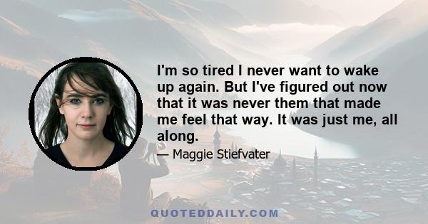 I'm so tired I never want to wake up again. But I've figured out now that it was never them that made me feel that way. It was just me, all along.