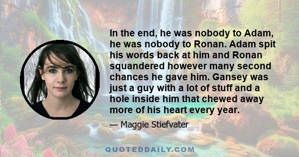 In the end, he was nobody to Adam, he was nobody to Ronan. Adam spit his words back at him and Ronan squandered however many second chances he gave him. Gansey was just a guy with a lot of stuff and a hole inside him