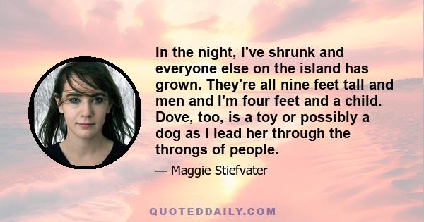 In the night, I've shrunk and everyone else on the island has grown. They're all nine feet tall and men and I'm four feet and a child. Dove, too, is a toy or possibly a dog as I lead her through the throngs of people.