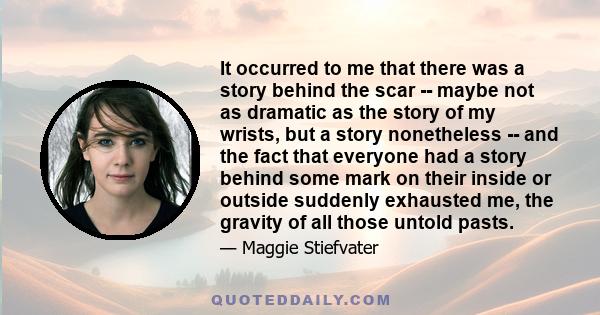 It occurred to me that there was a story behind the scar -- maybe not as dramatic as the story of my wrists, but a story nonetheless -- and the fact that everyone had a story behind some mark on their inside or outside