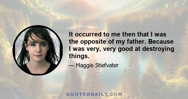 It occurred to me then that I was the opposite of my father. Because I was very, very good at destroying things.