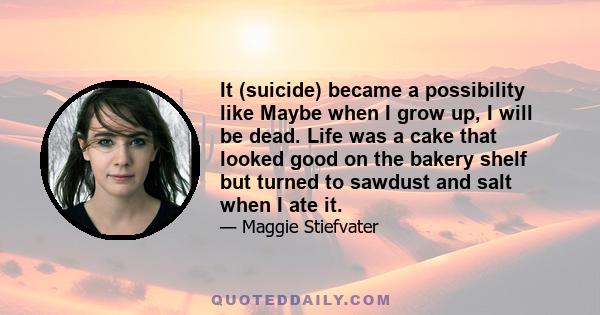 It (suicide) became a possibility like Maybe when I grow up, I will be dead. Life was a cake that looked good on the bakery shelf but turned to sawdust and salt when I ate it.