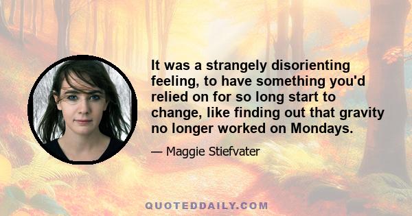 It was a strangely disorienting feeling, to have something you'd relied on for so long start to change, like finding out that gravity no longer worked on Mondays.