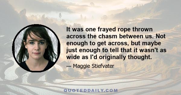 It was one frayed rope thrown across the chasm between us. Not enough to get across, but maybe just enough to tell that it wasn't as wide as I'd originally thought.