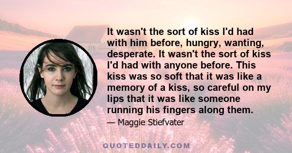 It wasn't the sort of kiss I'd had with him before, hungry, wanting, desperate. It wasn't the sort of kiss I'd had with anyone before. This kiss was so soft that it was like a memory of a kiss, so careful on my lips