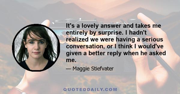 It's a lovely answer and takes me entirely by surprise. I hadn't realized we were having a serious conversation, or I think I would've given a better reply when he asked me.