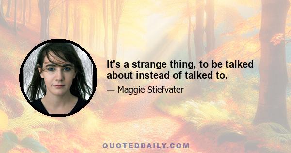 It's a strange thing, to be talked about instead of talked to.