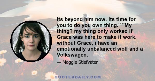 Its beyond him now. its time for you to do you own thing. My thing? my thing only worked if Grace was here to make it work. without Grace, i have an emotionally unbalanced wolf and a Volkswagen.