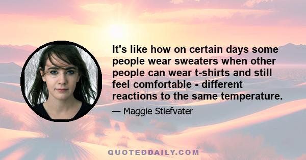 It's like how on certain days some people wear sweaters when other people can wear t-shirts and still feel comfortable - different reactions to the same temperature.