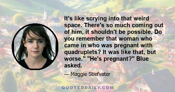 It's like scrying into that weird space. There's so much coming out of him, it shouldn't be possible. Do you remember that woman who came in who was pregnant with quadruplets? It was like that, but worse. He's pregnant? 