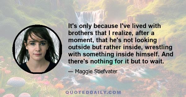 It's only because I've lived with brothers that I realize, after a moment, that he's not looking outside but rather inside, wrestling with something inside himself. And there's nothing for it but to wait.