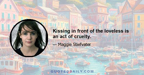 Kissing in front of the loveless is an act of cruelty.