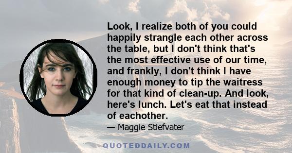 Look, I realize both of you could happily strangle each other across the table, but I don't think that's the most effective use of our time, and frankly, I don't think I have enough money to tip the waitress for that