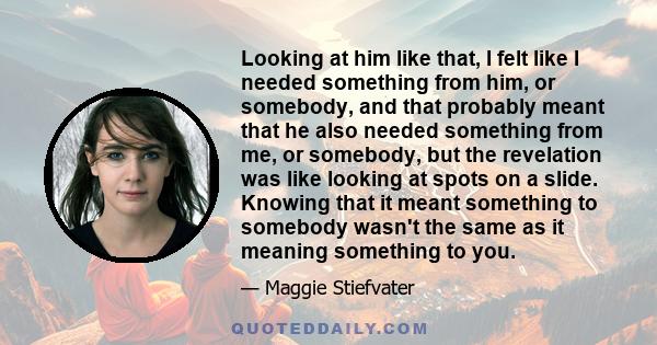 Looking at him like that, I felt like I needed something from him, or somebody, and that probably meant that he also needed something from me, or somebody, but the revelation was like looking at spots on a slide.