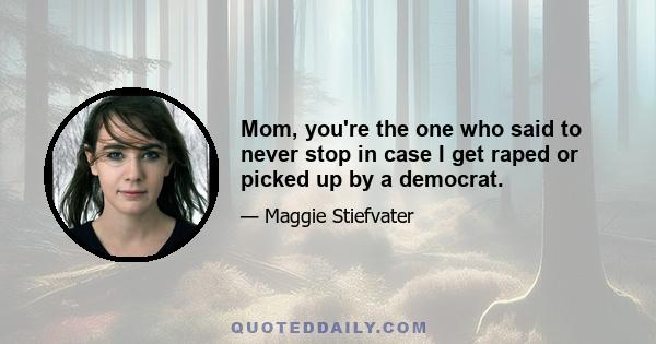 Mom, you're the one who said to never stop in case I get raped or picked up by a democrat.