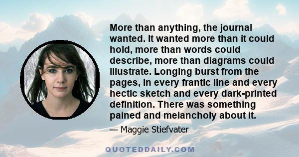 More than anything, the journal wanted. It wanted more than it could hold, more than words could describe, more than diagrams could illustrate. Longing burst from the pages, in every frantic line and every hectic sketch 