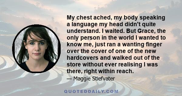 My chest ached, my body speaking a language my head didn't quite understand. I waited. But Grace, the only person in the world I wanted to know me, just ran a wanting finger over the cover of one of the new hardcovers