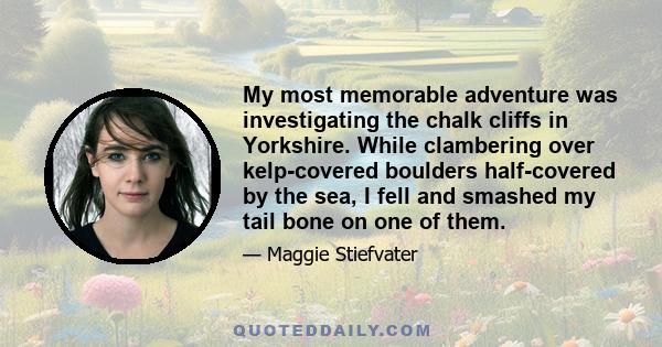 My most memorable adventure was investigating the chalk cliffs in Yorkshire. While clambering over kelp-covered boulders half-covered by the sea, I fell and smashed my tail bone on one of them.