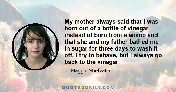 My mother always said that I was born out of a bottle of vinegar instead of born from a womb and that she and my father bathed me in sugar for three days to wash it off. I try to behave, but I always go back to the