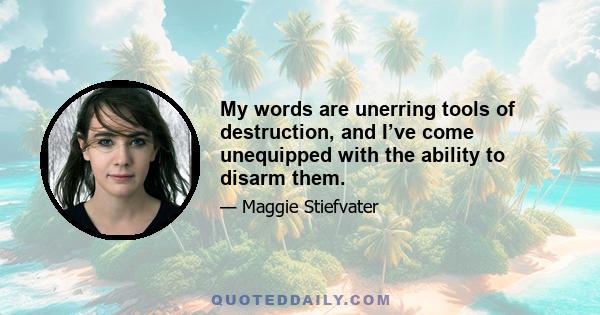 My words are unerring tools of destruction, and I’ve come unequipped with the ability to disarm them.