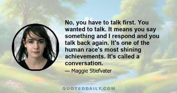 No, you have to talk first. You wanted to talk. It means you say something and I respond and you talk back again. It's one of the human race's most shining achievements. It's called a conversation.