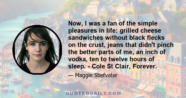 Now, I was a fan of the simple pleasures in life: grilled cheese sandwiches without black flecks on the crust, jeans that didn't pinch the better parts of me, an inch of vodka, ten to twelve hours of sleep. - Cole St