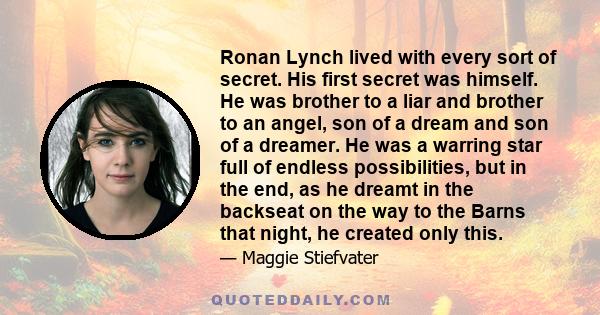 Ronan Lynch lived with every sort of secret. His first secret was himself. He was brother to a liar and brother to an angel, son of a dream and son of a dreamer. He was a warring star full of endless possibilities, but