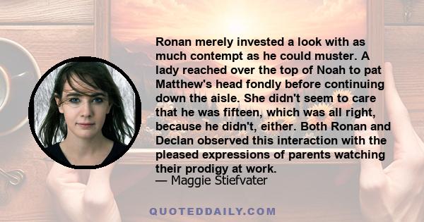 Ronan merely invested a look with as much contempt as he could muster. A lady reached over the top of Noah to pat Matthew's head fondly before continuing down the aisle. She didn't seem to care that he was fifteen,