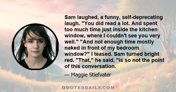 Sam laughed, a funny, self-deprecating laugh. You did read a lot. And spent too much time just inside the kitchen window, where I couldn't see you very well. And not enough time mostly naked in front of my bedroom