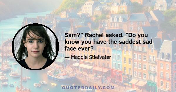 Sam? Rachel asked. Do you know you have the saddest sad face ever?