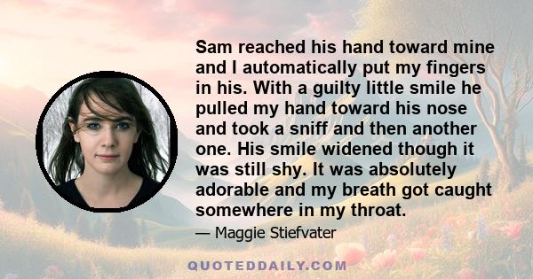 Sam reached his hand toward mine and I automatically put my fingers in his. With a guilty little smile he pulled my hand toward his nose and took a sniff and then another one. His smile widened though it was still shy.