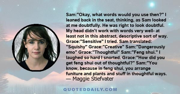 Sam:Okay, what words would you use then? I leaned back in the seat, thinking, as Sam looked at me doubtfully. He was right to look doubtful. My head didn't work with words very well- at least not in this abstract,