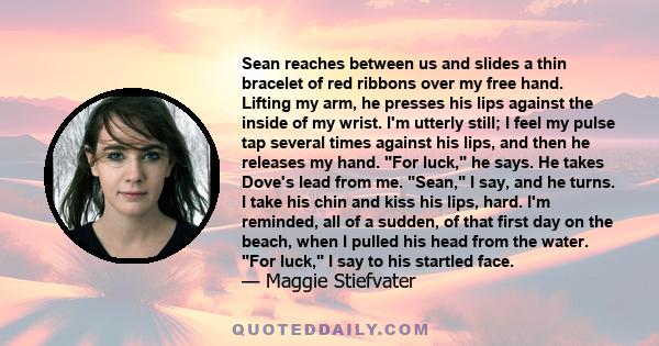 Sean reaches between us and slides a thin bracelet of red ribbons over my free hand. Lifting my arm, he presses his lips against the inside of my wrist. I'm utterly still; I feel my pulse tap several times against his