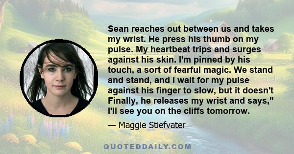 Sean reaches out between us and takes my wrist. He press his thumb on my pulse. My heartbeat trips and surges against his skin. I'm pinned by his touch, a sort of fearful magic. We stand and stand, and I wait for my