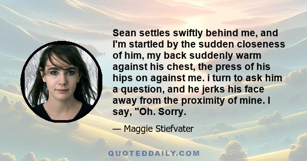 Sean settles swiftly behind me, and I'm startled by the sudden closeness of him, my back suddenly warm against his chest, the press of his hips on against me. i turn to ask him a question, and he jerks his face away