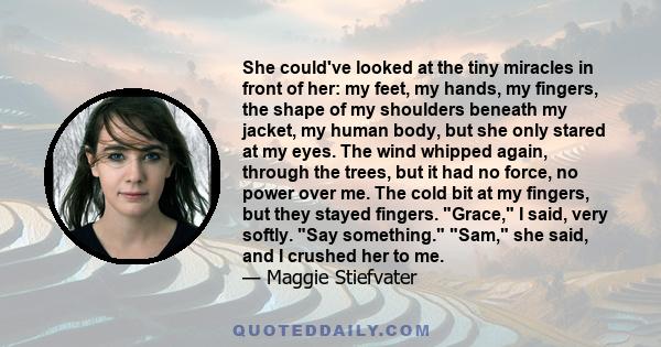 She could've looked at the tiny miracles in front of her: my feet, my hands, my fingers, the shape of my shoulders beneath my jacket, my human body, but she only stared at my eyes. The wind whipped again, through the