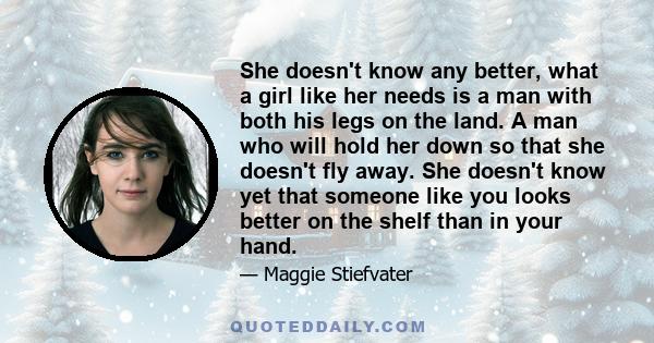 She doesn't know any better, what a girl like her needs is a man with both his legs on the land. A man who will hold her down so that she doesn't fly away. She doesn't know yet that someone like you looks better on the