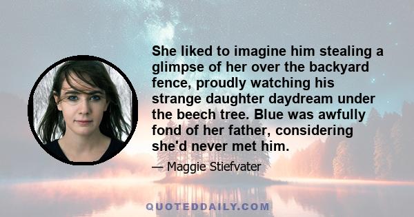 She liked to imagine him stealing a glimpse of her over the backyard fence, proudly watching his strange daughter daydream under the beech tree. Blue was awfully fond of her father, considering she'd never met him.