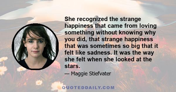 She recognized the strange happiness that came from loving something without knowing why you did, that strange happiness that was sometimes so big that it felt like sadness. It was the way she felt when she looked at