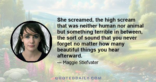 She screamed, the high scream that was neither human nor animal but something terrible in between, the sort of sound that you never forget no matter how many beautiful things you hear afterward.