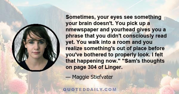 Sometimes, your eyes see something your brain doesn't. You pick up a nmewspaper and yourhead gives you a phrase that you didn't consciously read yet. You walk into a room and you realize something's out of place before