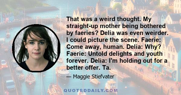 That was a weird thought. My straight-up mother being bothered by faeries? Delia was even weirder. I could picture the scene. Faerie: Come away, human. Delia: Why? Faerie: Untold delights and youth forever. Delia: I'm