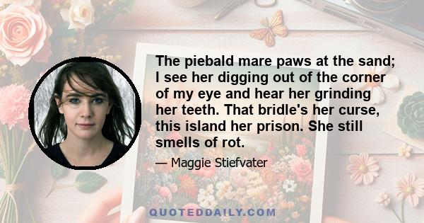 The piebald mare paws at the sand; I see her digging out of the corner of my eye and hear her grinding her teeth. That bridle's her curse, this island her prison. She still smells of rot.