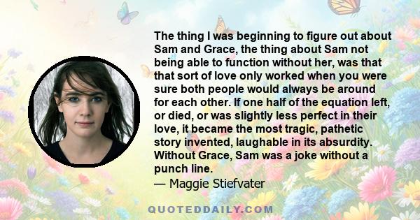 The thing I was beginning to figure out about Sam and Grace, the thing about Sam not being able to function without her, was that that sort of love only worked when you were sure both people would always be around for