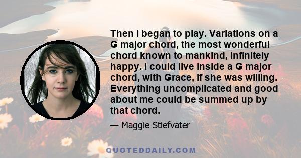 Then I began to play. Variations on a G major chord, the most wonderful chord known to mankind, infinitely happy. I could live inside a G major chord, with Grace, if she was willing. Everything uncomplicated and good