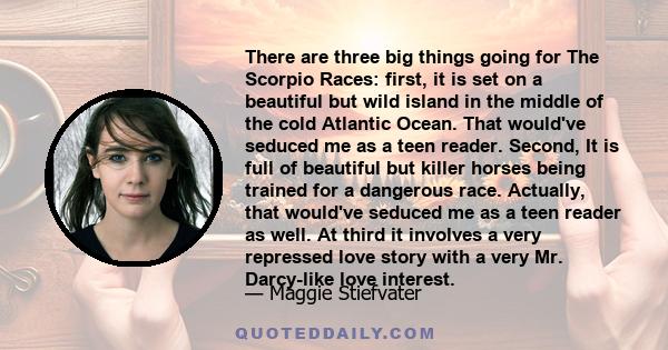 There are three big things going for The Scorpio Races: first, it is set on a beautiful but wild island in the middle of the cold Atlantic Ocean. That would've seduced me as a teen reader. Second, It is full of