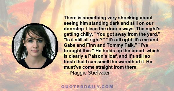 There is something very shocking about seeing him standing dark and still on our doorstep. I lean the door a ways. The night's getting chilly. You got away from the yard. Is it still all right? It's all right. It's me