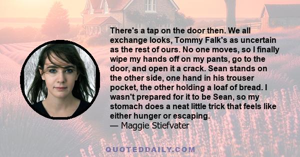 There's a tap on the door then. We all exchange looks, Tommy Falk's as uncertain as the rest of ours. No one moves, so I finally wipe my hands off on my pants, go to the door, and open it a crack. Sean stands on the